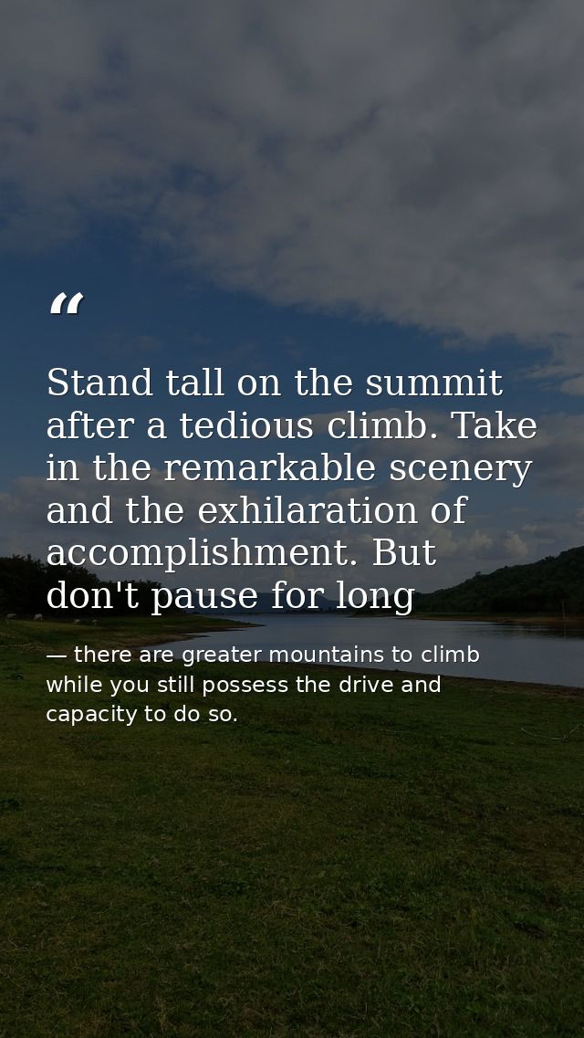 Stand tall on the summit after a tedious climb. Take in the remarkable scenery and the exhilaration of accomplishment. B — there are greater mountains to climb while you still possess the drive and capacity to do so.