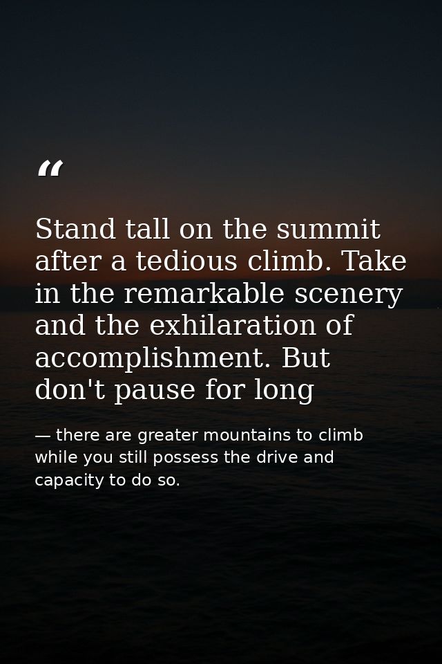 Stand tall on the summit after a tedious climb. Take in the remarkable scenery and the exhilaration of accomplishment. B — there are greater mountains to climb while you still possess the drive and capacity to do so.