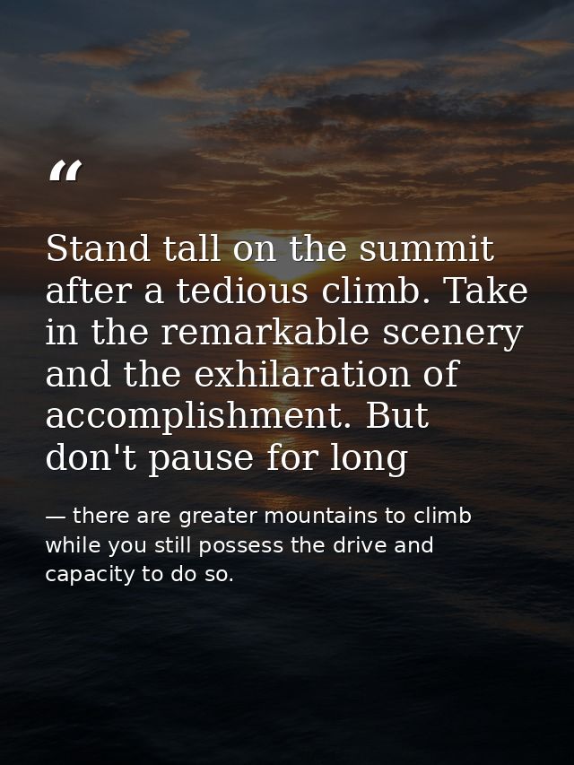Stand tall on the summit after a tedious climb. Take in the remarkable scenery and the exhilaration of accomplishment. B — there are greater mountains to climb while you still possess the drive and capacity to do so.