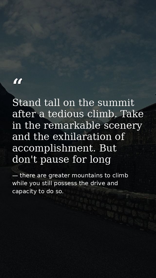 Stand tall on the summit after a tedious climb. Take in the remarkable scenery and the exhilaration of accomplishment. B — there are greater mountains to climb while you still possess the drive and capacity to do so.