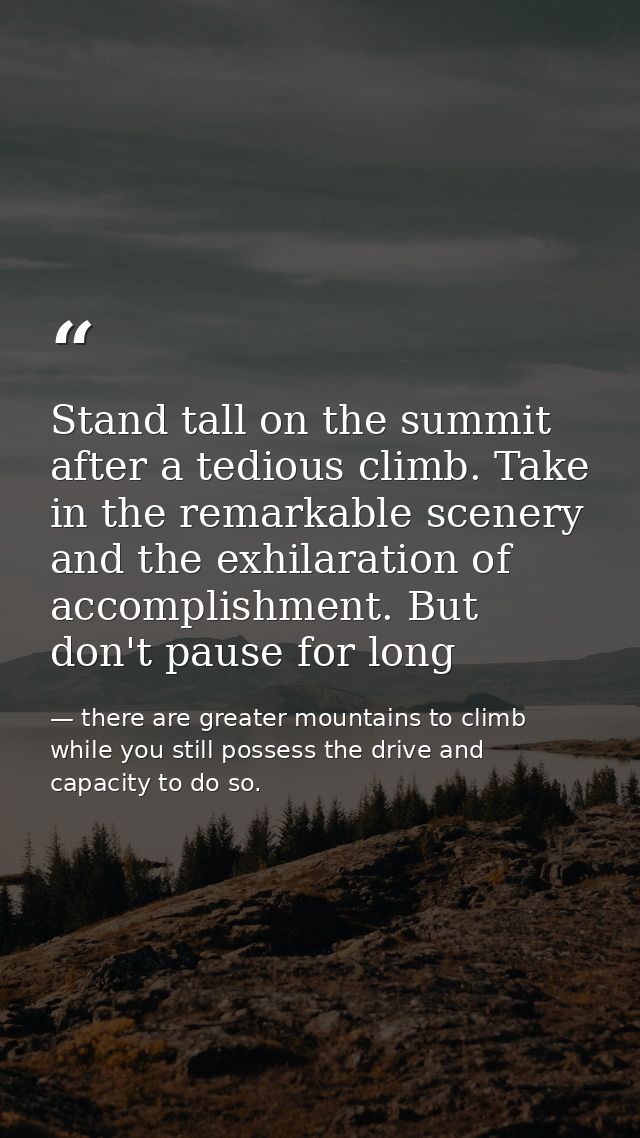 Stand tall on the summit after a tedious climb. Take in the remarkable scenery and the exhilaration of accomplishment. B — there are greater mountains to climb while you still possess the drive and capacity to do so.