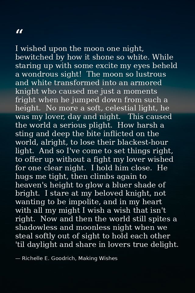 I wished upon the moon one night, bewitched by how it shone so white. While staring up with some excite my eyes beheld a — Richelle E. Goodrich, Making Wishes