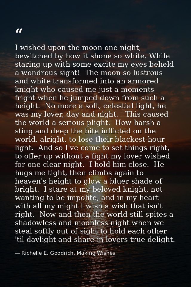 I wished upon the moon one night, bewitched by how it shone so white. While staring up with some excite my eyes beheld a — Richelle E. Goodrich, Making Wishes