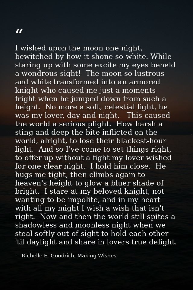 I wished upon the moon one night, bewitched by how it shone so white. While staring up with some excite my eyes beheld a — Richelle E. Goodrich, Making Wishes