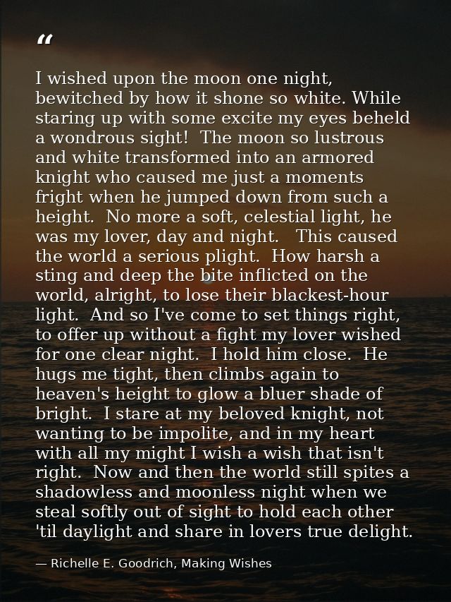 I wished upon the moon one night, bewitched by how it shone so white. While staring up with some excite my eyes beheld a — Richelle E. Goodrich, Making Wishes