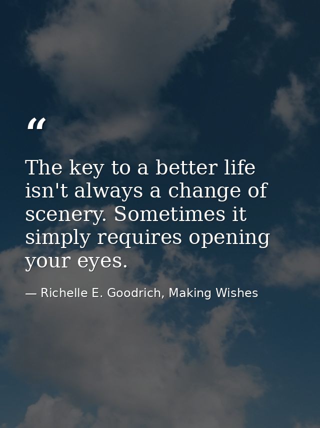 The key to a better life isn't always a change of scenery. Sometimes it simply requires opening your eyes. — Richelle E. Goodrich, Making Wishes