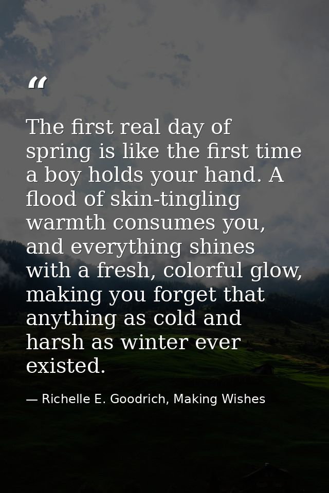 The first real day of spring is like the first time a boy holds your hand. A flood of skin-tingling warmth consumes you, — Richelle E. Goodrich, Making Wishes