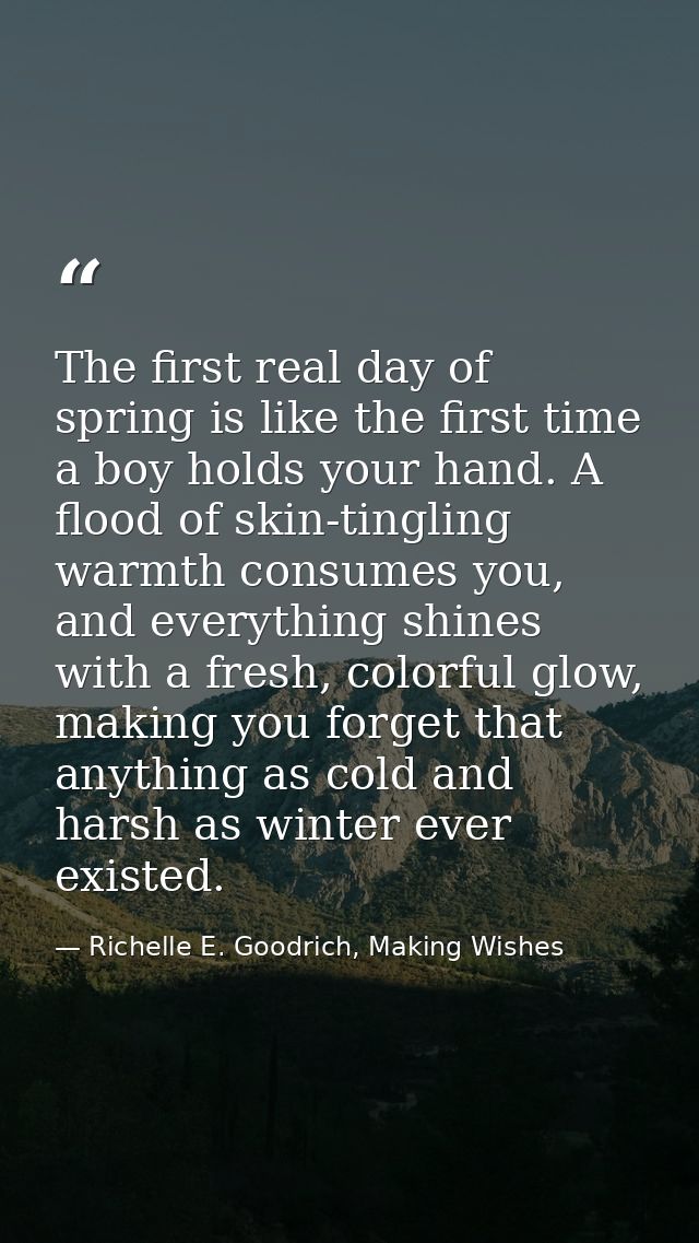 The first real day of spring is like the first time a boy holds your hand. A flood of skin-tingling warmth consumes you, — Richelle E. Goodrich, Making Wishes