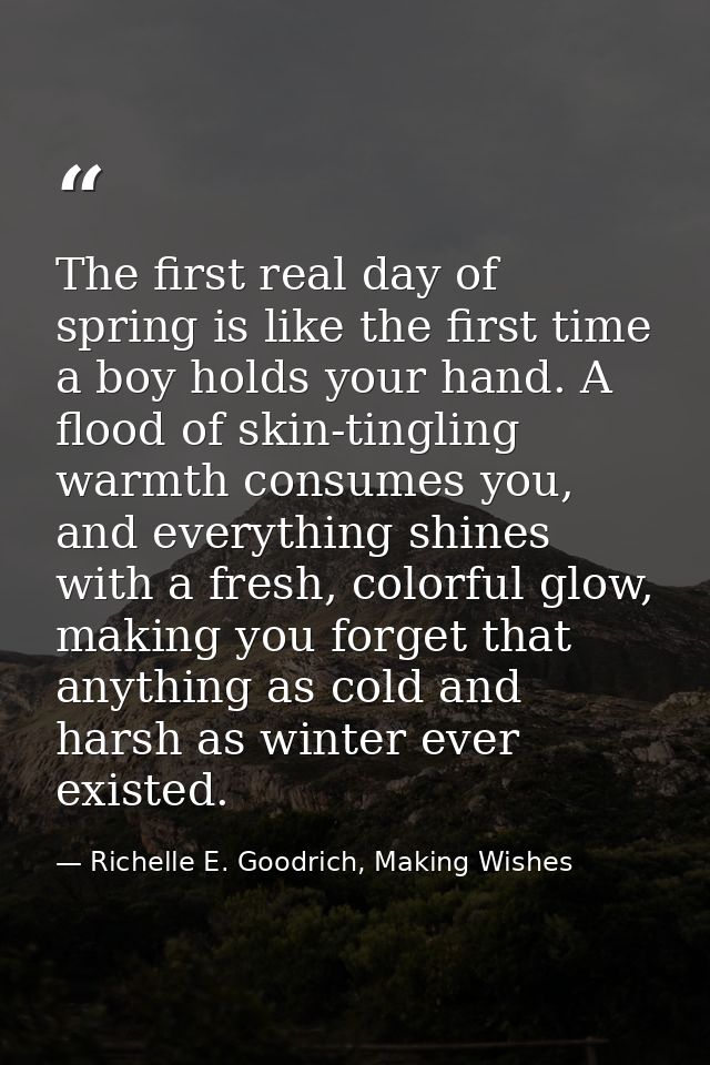 The first real day of spring is like the first time a boy holds your hand. A flood of skin-tingling warmth consumes you, — Richelle E. Goodrich, Making Wishes