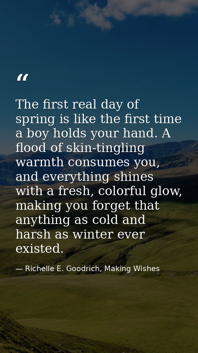 The first real day of spring is like the first time a boy holds your hand. A flood of skin-tingling warmth consumes you, — Richelle E. Goodrich, Making Wishes