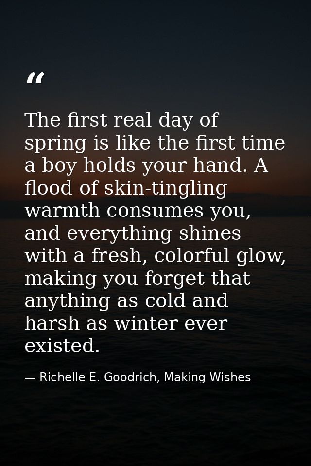 The first real day of spring is like the first time a boy holds your hand. A flood of skin-tingling warmth consumes you, — Richelle E. Goodrich, Making Wishes