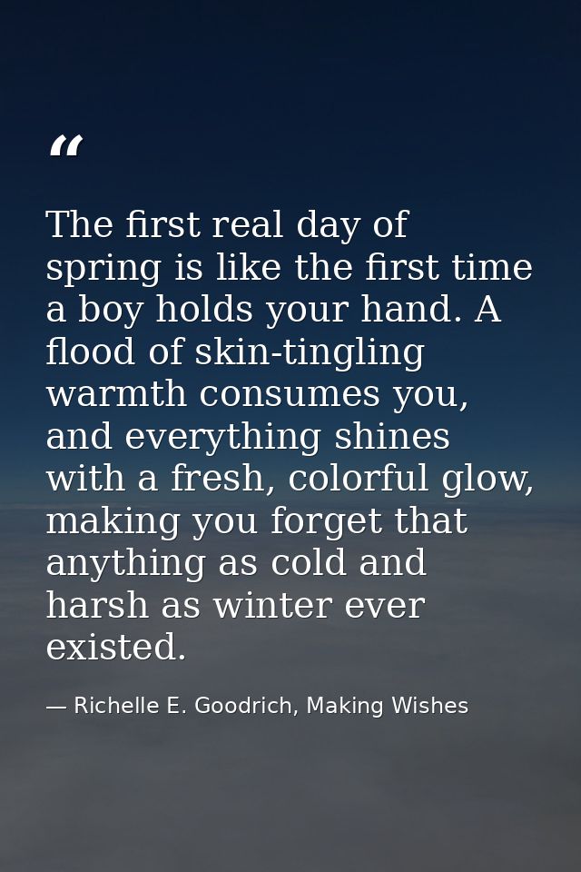 The first real day of spring is like the first time a boy holds your hand. A flood of skin-tingling warmth consumes you, — Richelle E. Goodrich, Making Wishes