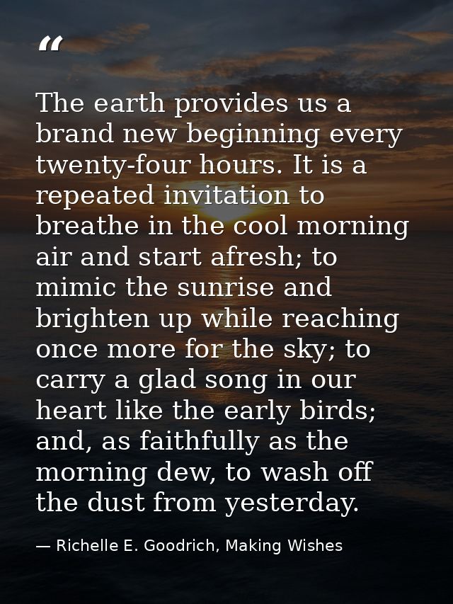 The earth provides us a brand new beginning every twenty-four hours. It is a repeated invitation to breathe in the cool  — Richelle E. Goodrich, Making Wishes
