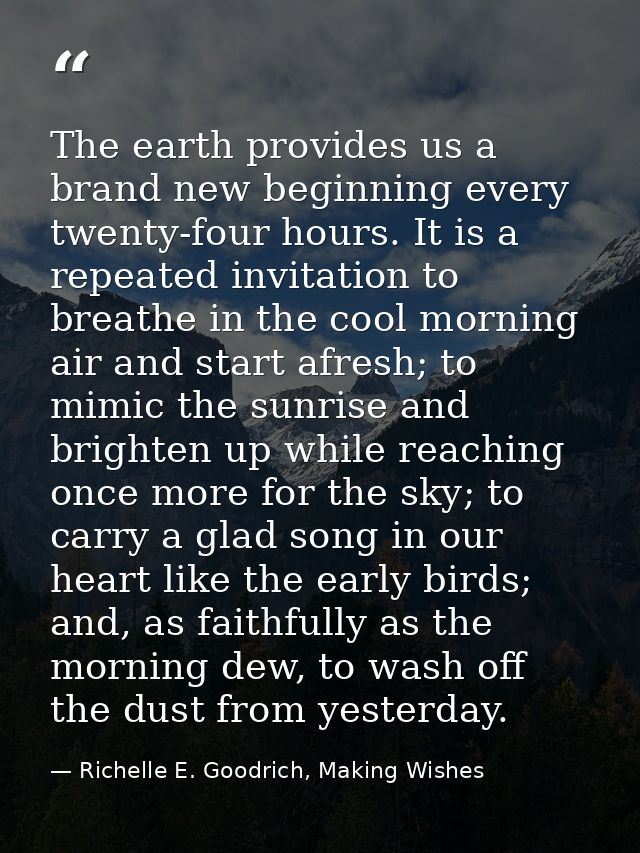 The earth provides us a brand new beginning every twenty-four hours. It is a repeated invitation to breathe in the cool  — Richelle E. Goodrich, Making Wishes