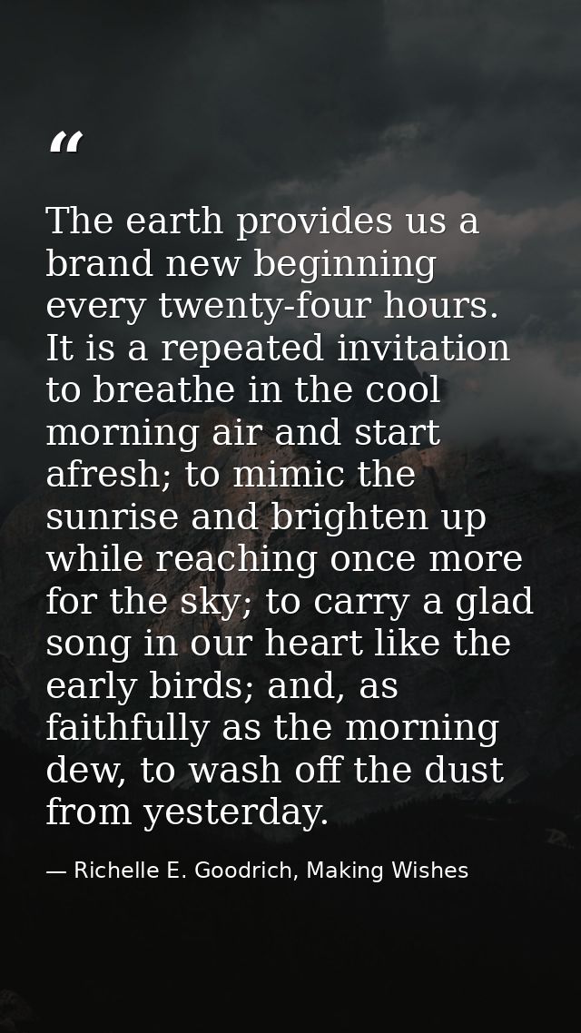 The earth provides us a brand new beginning every twenty-four hours. It is a repeated invitation to breathe in the cool  — Richelle E. Goodrich, Making Wishes
