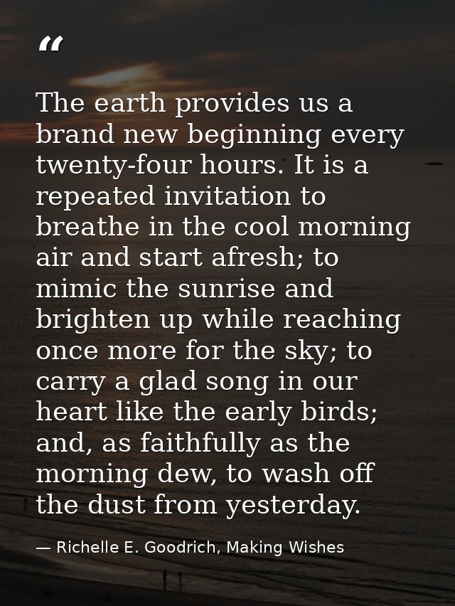 The earth provides us a brand new beginning every twenty-four hours. It is a repeated invitation to breathe in the cool  — Richelle E. Goodrich, Making Wishes
