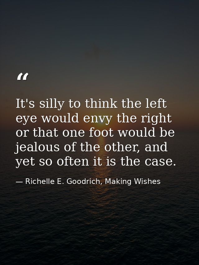 It's silly to think the left eye would envy the right or that one foot would be jealous of the other, and yet so often i — Richelle E. Goodrich, Making Wishes
