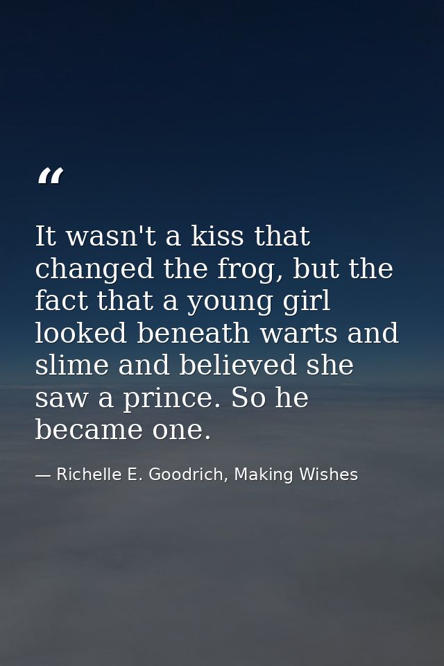 It wasn't a kiss that changed the frog, but the fact that a young girl looked beneath warts and slime and believed she s — Richelle E. Goodrich, Making Wishes
