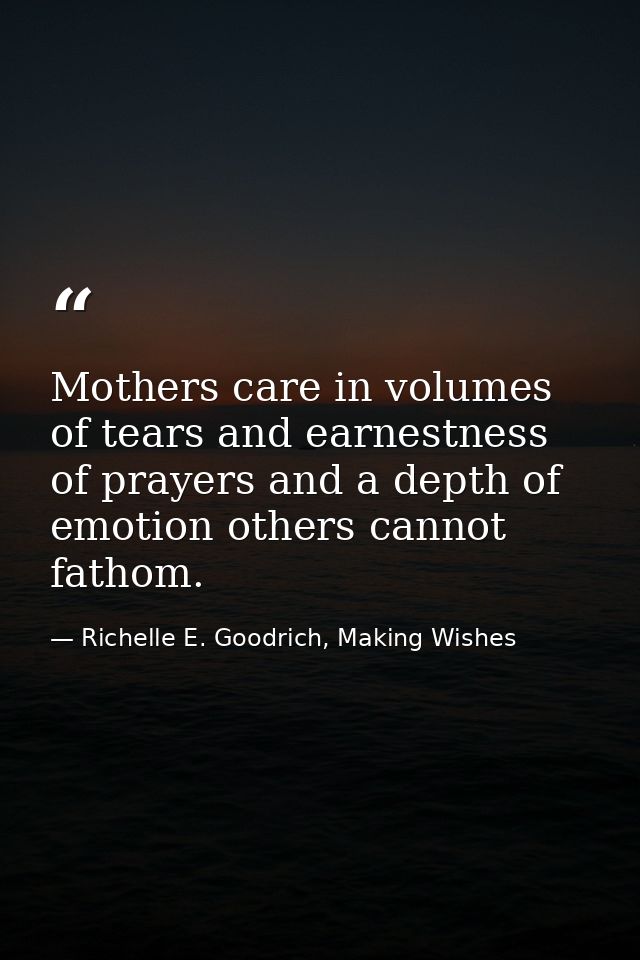 Mothers care in volumes of tears and earnestness of prayers and a depth of emotion others cannot fathom. — Richelle E. Goodrich, Making Wishes