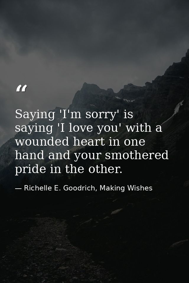 Saying 'I'm sorry' is saying 'I love you' with a wounded heart in one hand and your smothered pride in the other. — Richelle E. Goodrich, Making Wishes