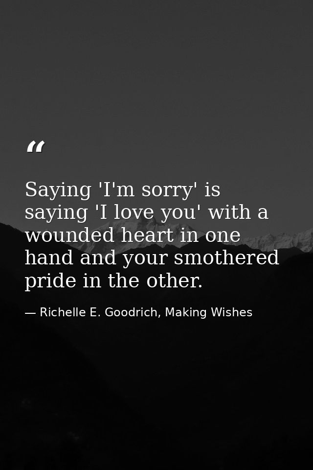 Saying 'I'm sorry' is saying 'I love you' with a wounded heart in one hand and your smothered pride in the other. — Richelle E. Goodrich, Making Wishes