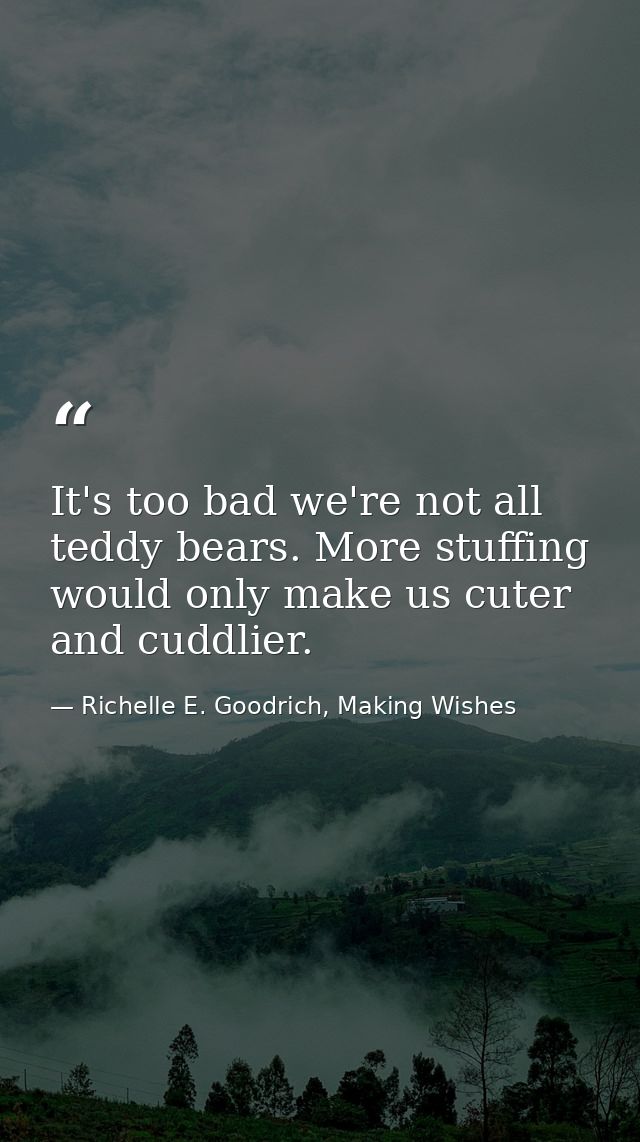 It's too bad we're not all teddy bears. More stuffing would only make us cuter and cuddlier. — Richelle E. Goodrich, Making Wishes