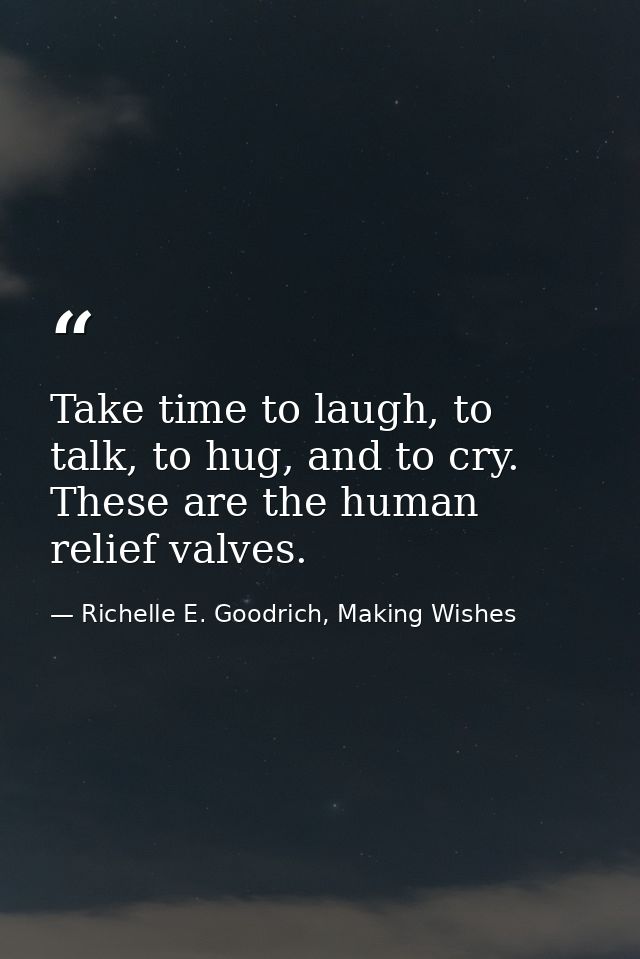 Take time to laugh, to talk, to hug, and to cry. These are the human relief valves. — Richelle E. Goodrich, Making Wishes