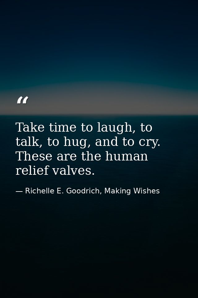Take time to laugh, to talk, to hug, and to cry. These are the human relief valves. — Richelle E. Goodrich, Making Wishes