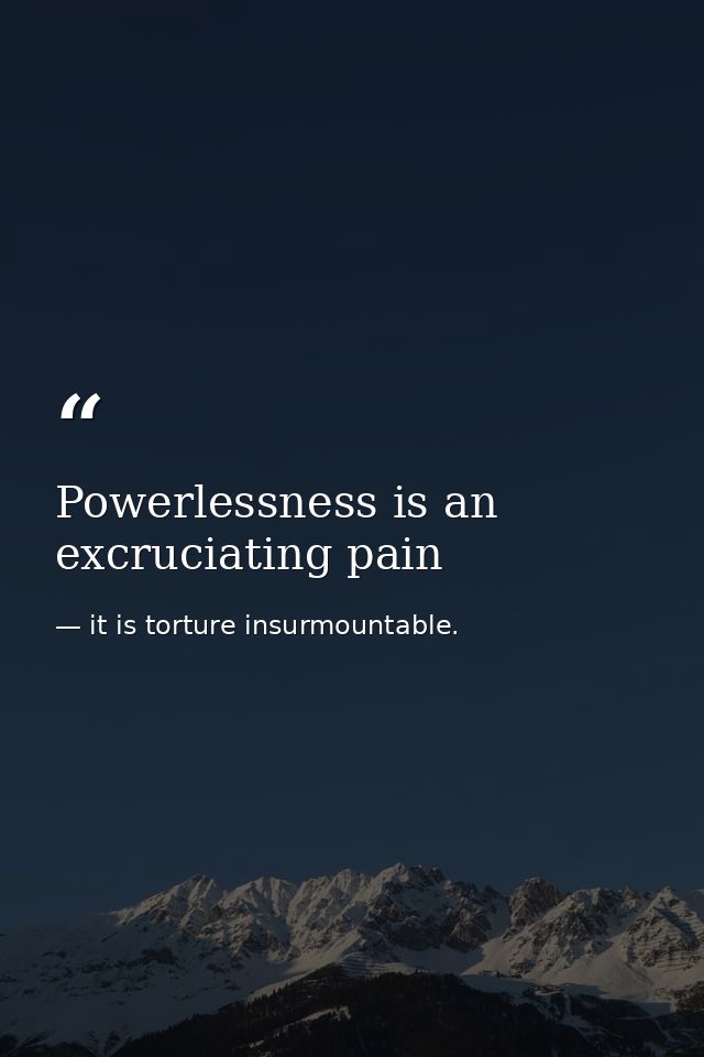 Powerlessness is an excruciating pain — it is torture insurmountable.