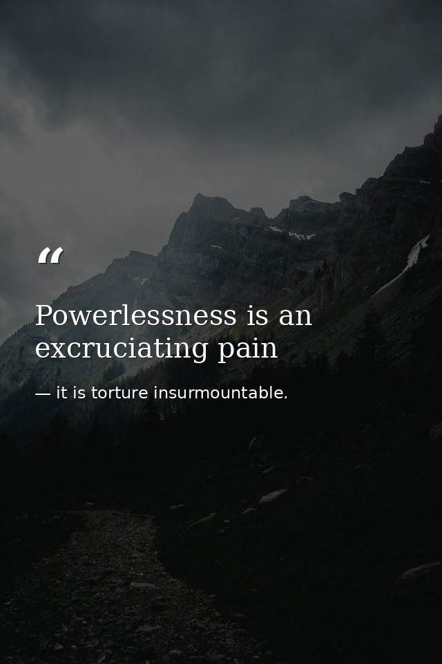 Powerlessness is an excruciating pain — it is torture insurmountable.