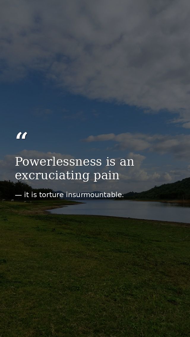 Powerlessness is an excruciating pain — it is torture insurmountable.