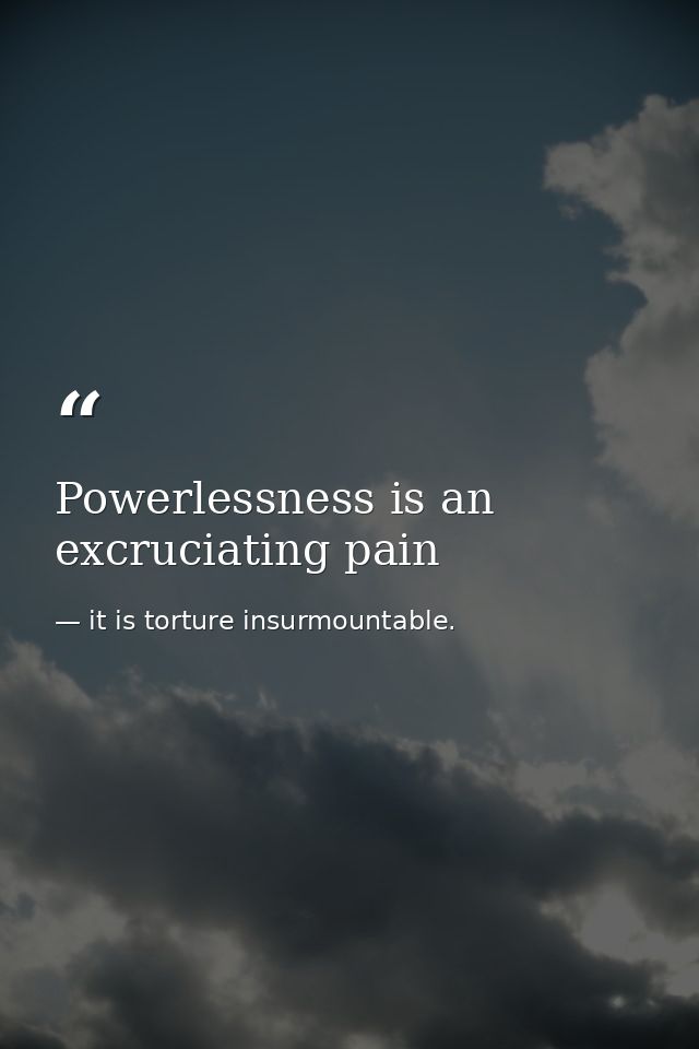 Powerlessness is an excruciating pain — it is torture insurmountable.