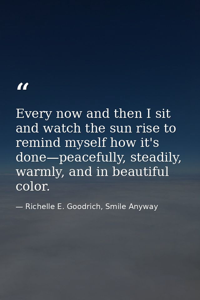 Every now and then I sit and watch the sun rise to remind myself how it's done—peacefully, steadily, warmly, and in beau — Richelle E. Goodrich, Smile Anyway