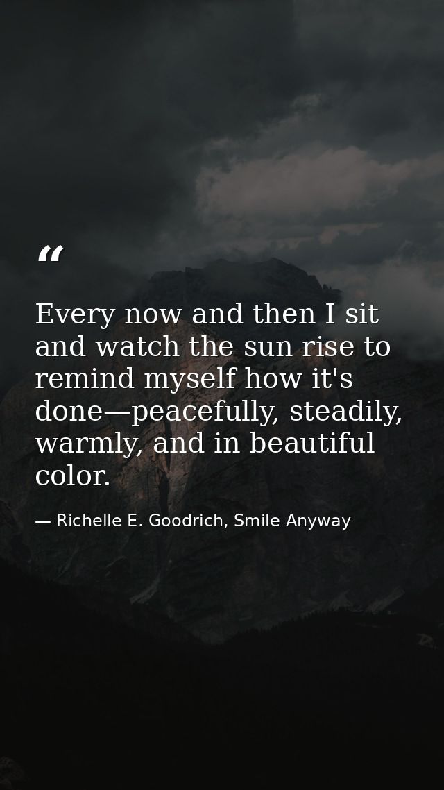 Every now and then I sit and watch the sun rise to remind myself how it's done—peacefully, steadily, warmly, and in beau — Richelle E. Goodrich, Smile Anyway
