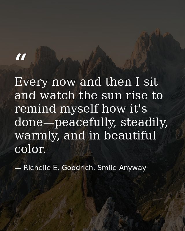 Every now and then I sit and watch the sun rise to remind myself how it's done—peacefully, steadily, warmly, and in beau — Richelle E. Goodrich, Smile Anyway