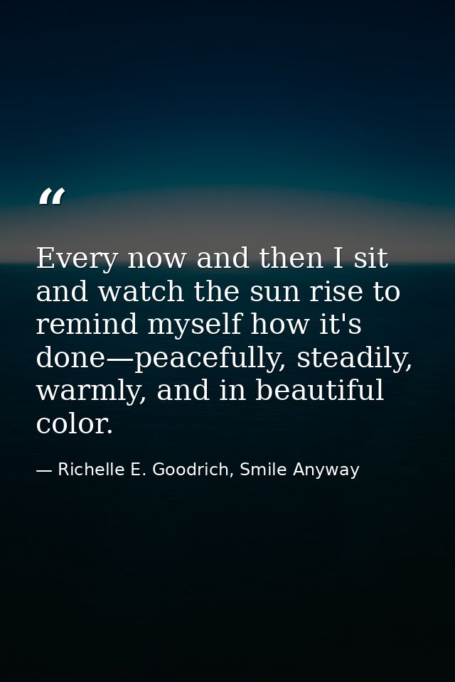 Every now and then I sit and watch the sun rise to remind myself how it's done—peacefully, steadily, warmly, and in beau — Richelle E. Goodrich, Smile Anyway