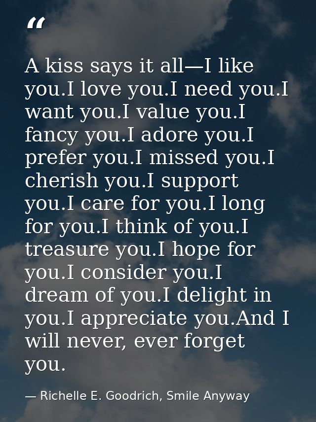A kiss says it all—I like you.I love you.I need you.I want you.I value you.I fancy you.I adore you.I prefer you.I missed — Richelle E. Goodrich, Smile Anyway