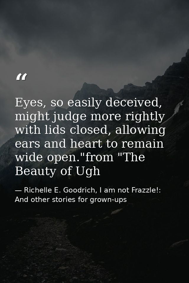 Eyes, so easily deceived, might judge more rightly with lids closed, allowing ears and heart to remain wide open."from " — Richelle E. Goodrich, I am not Frazzle!: And other stories for grown-ups