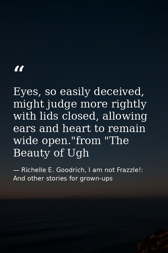 Eyes, so easily deceived, might judge more rightly with lids closed, allowing ears and heart to remain wide open."from " — Richelle E. Goodrich, I am not Frazzle!: And other stories for grown-ups