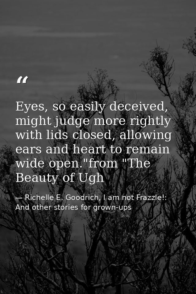 Eyes, so easily deceived, might judge more rightly with lids closed, allowing ears and heart to remain wide open."from " — Richelle E. Goodrich, I am not Frazzle!: And other stories for grown-ups