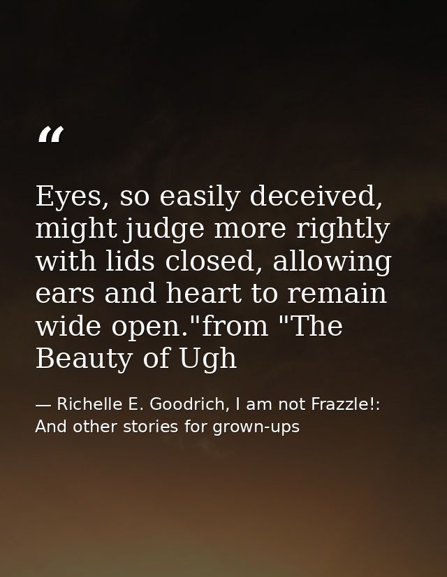 Eyes, so easily deceived, might judge more rightly with lids closed, allowing ears and heart to remain wide open."from " — Richelle E. Goodrich, I am not Frazzle!: And other stories for grown-ups