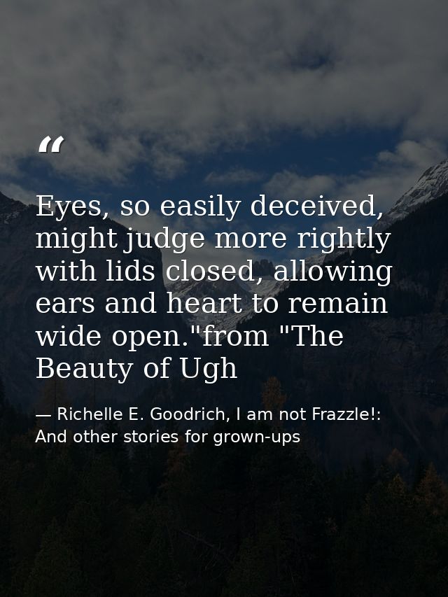 Eyes, so easily deceived, might judge more rightly with lids closed, allowing ears and heart to remain wide open."from " — Richelle E. Goodrich, I am not Frazzle!: And other stories for grown-ups
