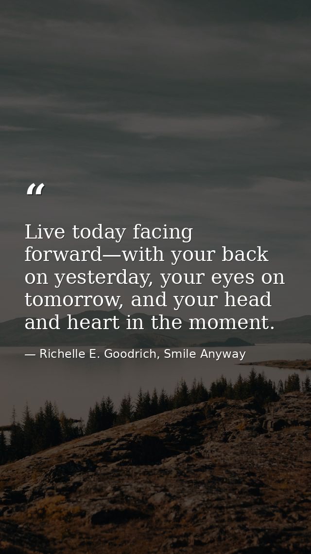 Live today facing forward—with your back on yesterday, your eyes on tomorrow, and your head and heart in the moment. — Richelle E. Goodrich, Smile Anyway