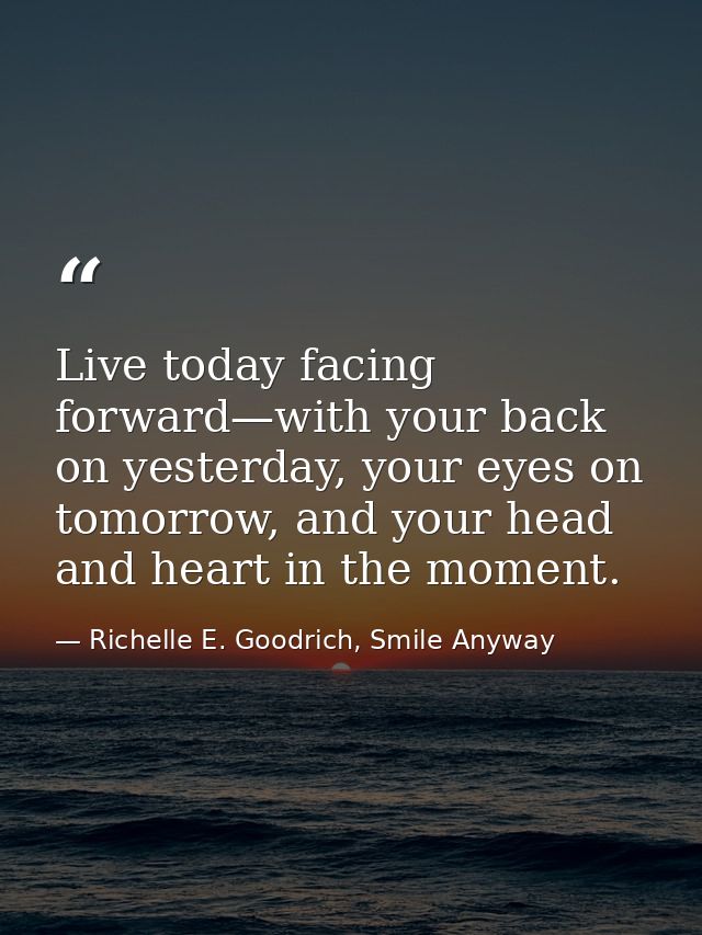 Live today facing forward—with your back on yesterday, your eyes on tomorrow, and your head and heart in the moment. — Richelle E. Goodrich, Smile Anyway
