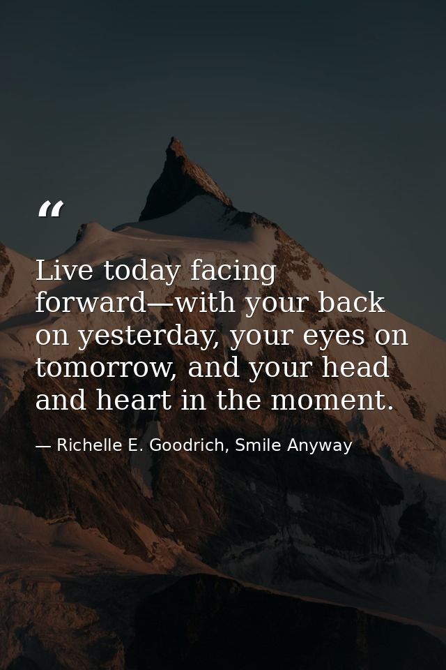Live today facing forward—with your back on yesterday, your eyes on tomorrow, and your head and heart in the moment. — Richelle E. Goodrich, Smile Anyway