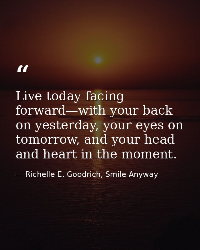 Live today facing forward—with your back on yesterday, your eyes on tomorrow, and your head and heart in the moment. — Richelle E. Goodrich, Smile Anyway