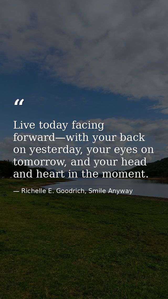 Live today facing forward—with your back on yesterday, your eyes on tomorrow, and your head and heart in the moment. — Richelle E. Goodrich, Smile Anyway