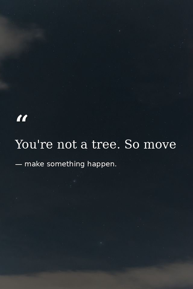 You're not a tree. So move — make something happen.