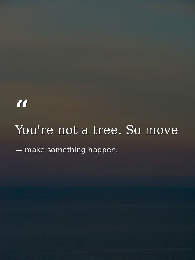 You're not a tree. So move — make something happen.