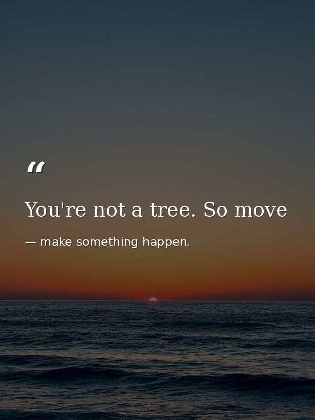 You're not a tree. So move — make something happen.